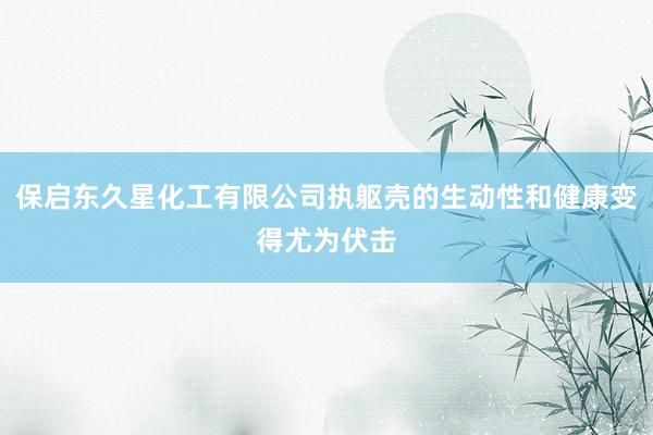 保启东久星化工有限公司执躯壳的生动性和健康变得尤为伏击