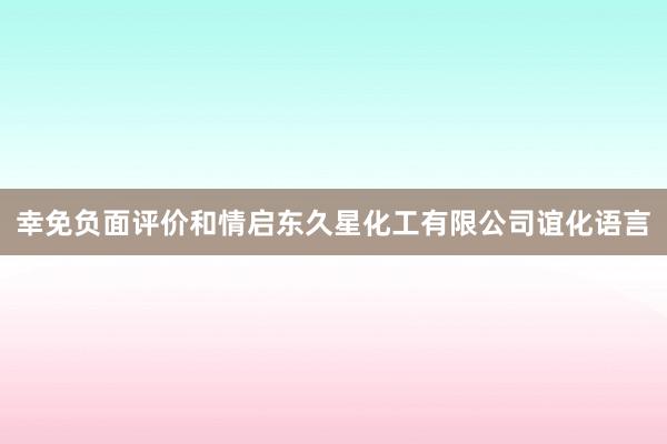 幸免负面评价和情启东久星化工有限公司谊化语言