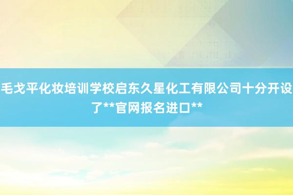 毛戈平化妆培训学校启东久星化工有限公司十分开设了**官网报名进口**